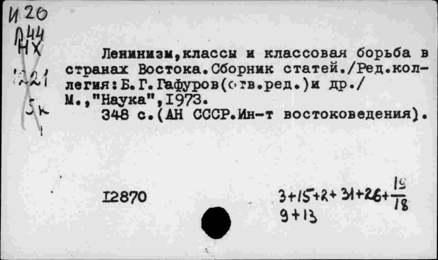 ﻿№
	Ленинизм,классы я классовая борьба в
'' п ! ' /ЧА» 1 5к	странах Востока.Сборник статей./Ред.коллегия: Б. Г. Гафуров (о тв.ре д.) и др./ М.,"Наука",1973. 348 с.(АН СССР.Ин-т востоковедения).
12870
3 + 1Ь